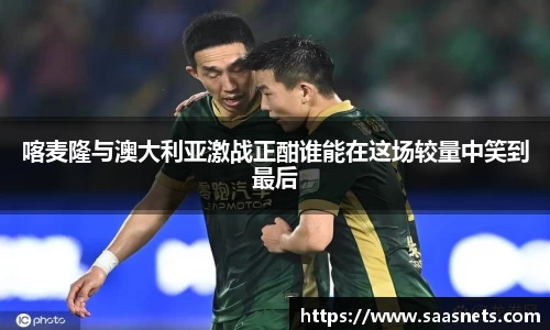 喀麦隆与澳大利亚激战正酣谁能在这场较量中笑到最后